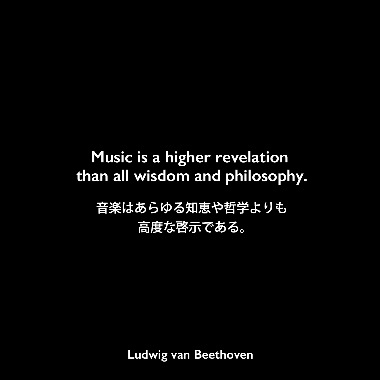 Music is a higher revelation than all wisdom and philosophy.音楽はあらゆる知恵や哲学よりも高度な啓示である。Ludwig van Beethoven