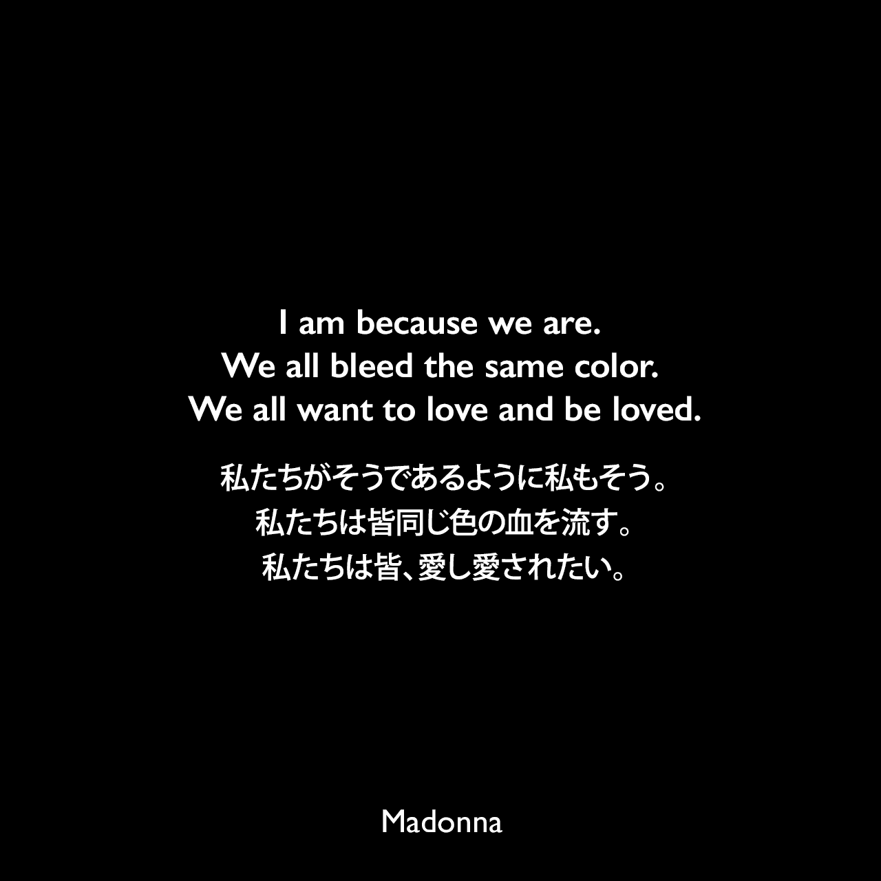 I am because we are. We all bleed the same color. We all want to love and be loved.私たちがそうであるように私もそう。私たちは皆同じ色の血を流す。私たちは皆、愛し愛されたい。- マドンナがプロデュース、脚本執筆をしたドキュメンタリー映画「I Am Because We Are」についてMadonna