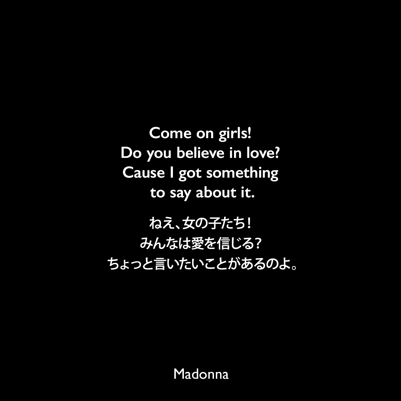 Come on girls! Do you believe in love? Cause I got something to say about it.ねえ、女の子たち！みんなは愛を信じる？ちょっと言いたいことがあるのよ。- マドンナの曲「Express Yourself」の歌詞よりMadonna