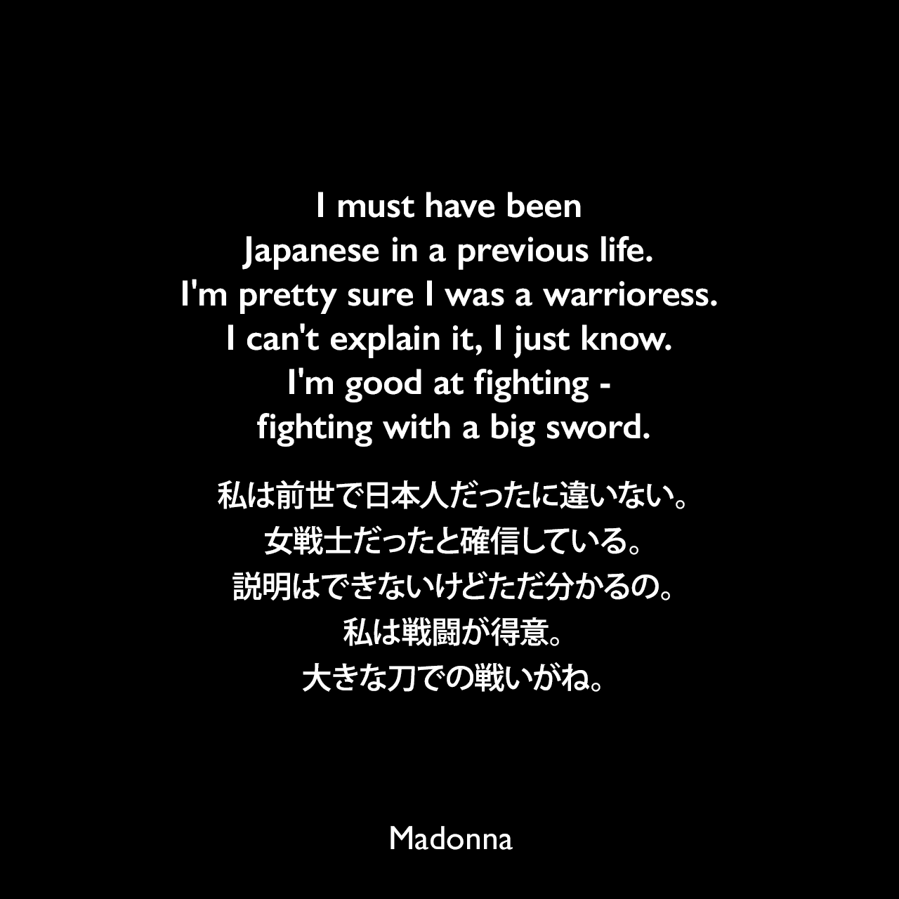 I must have been Japanese in a previous life. I'm pretty sure I was a warrioress. I can't explain it, I just know. I'm good at fighting - fighting with a big sword.私は前世で日本人だったに違いない。女戦士だったと確信している。説明はできないけどただ分かるの。私は戦闘が得意。大きな刀での戦いがね。- 2008年「femalefirst.com」でのマドンナの発言よりMadonna