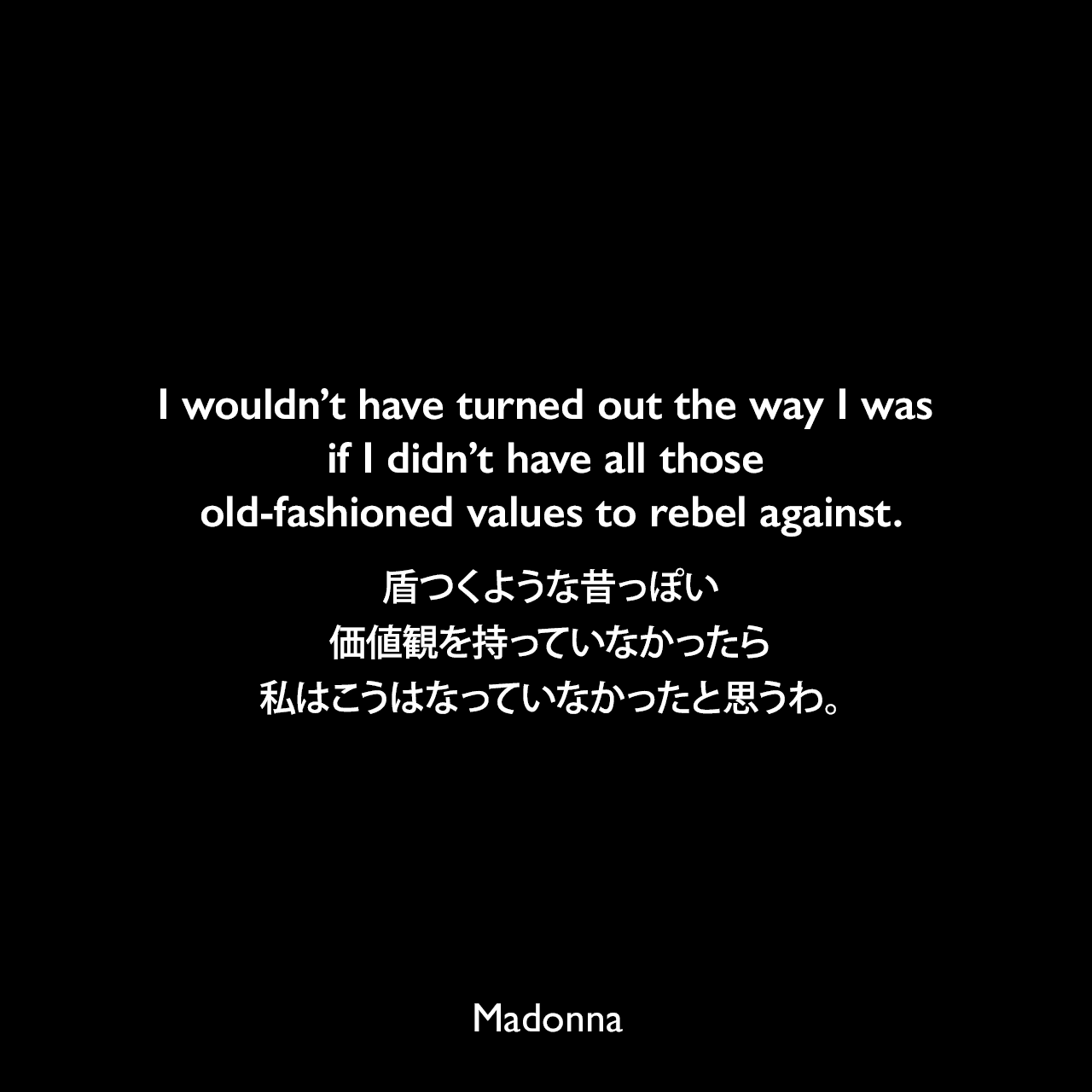 I wouldn’t have turned out the way I was if I didn’t have all those old-fashioned values to rebel against.盾つくような昔っぽい価値観を持っていなかったら、私はこうはなっていなかったと思うわ。Madonna