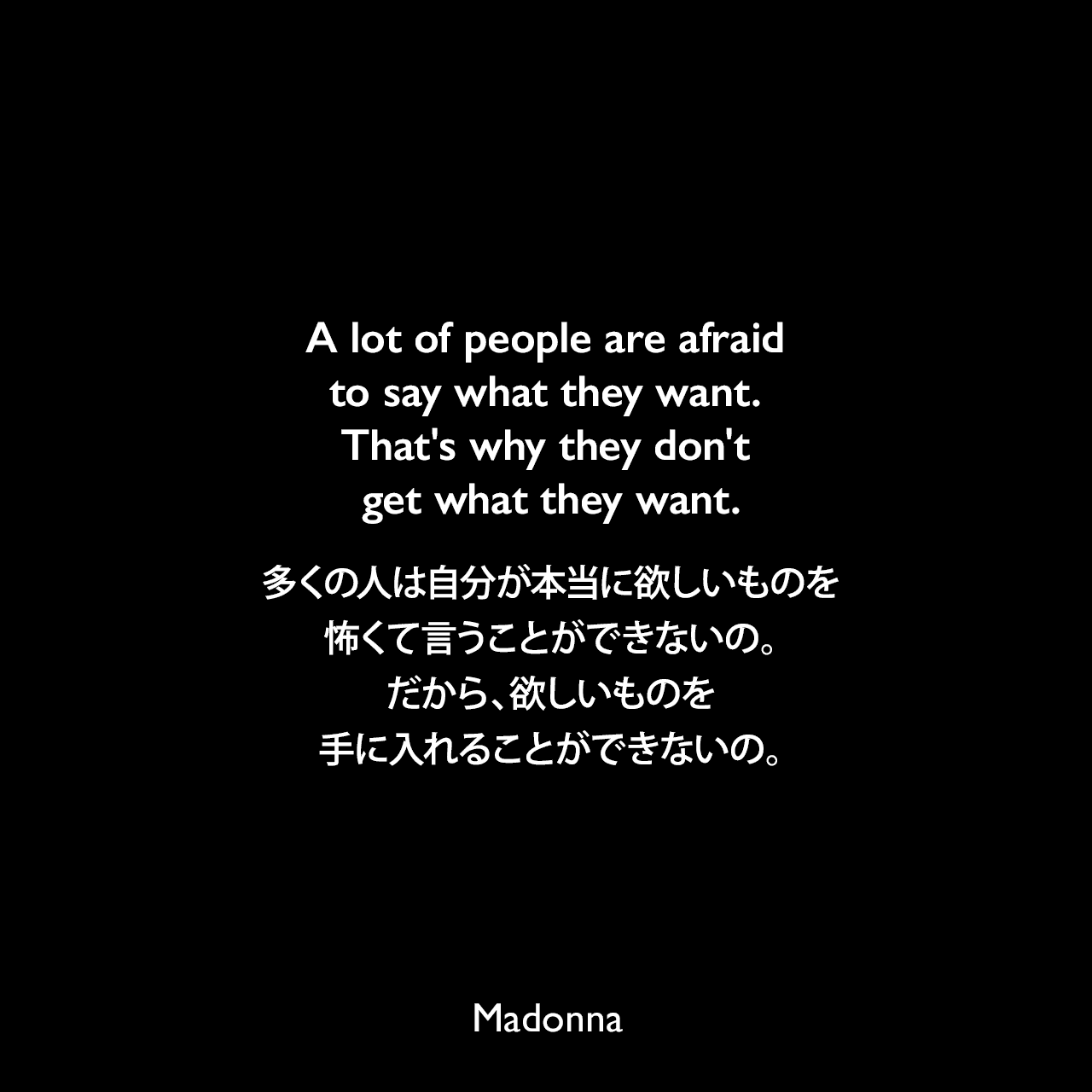 A lot of people are afraid to say what they want. That's why they don't get what they want.多くの人は自分が本当に欲しいものを怖くて言うことができないの。だから、欲しいものを手に入れることができないの。- マドンナによる本「SEX」よりMadonna