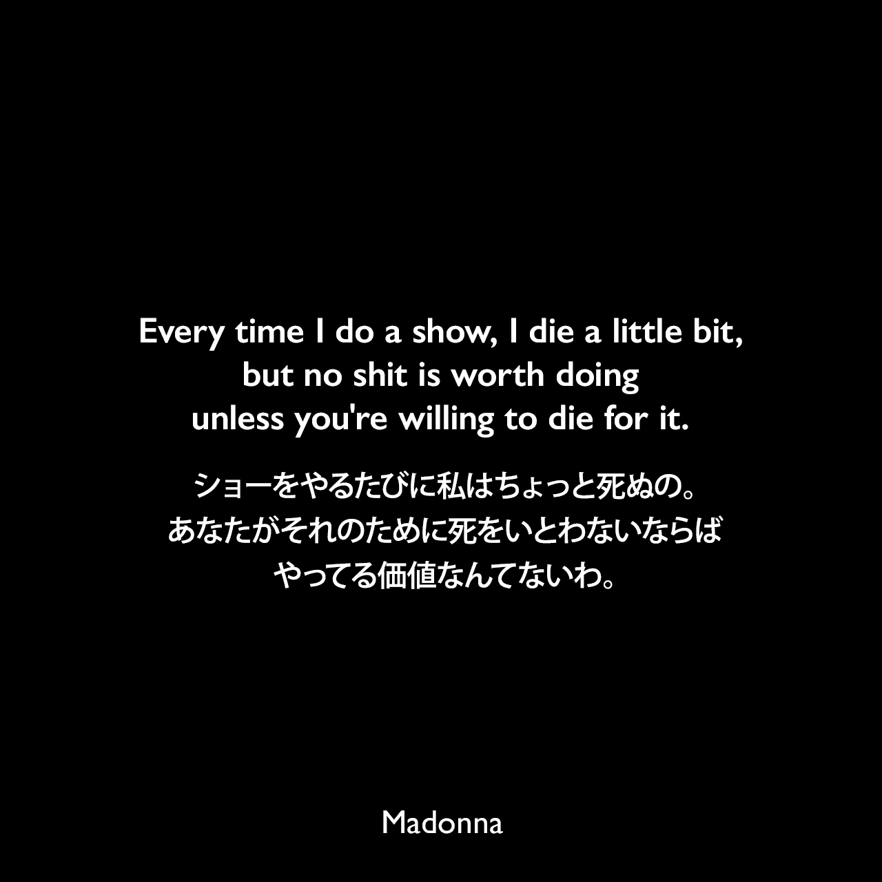 Every time I do a show, I die a little bit, but no shit is worth doing unless you're willing to die for it.ショーをやるたびに私はちょっと死ぬの。あなたがそれのために死をいとわないならば、やってる価値なんてないわ。- Guy Osearyによる本「Madonna Confessions book」よりMadonna