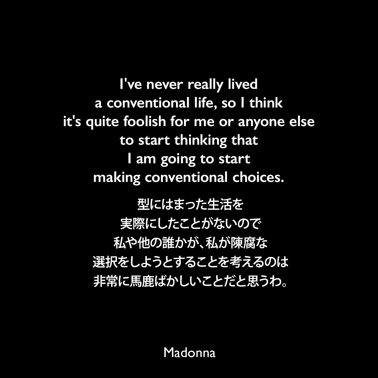 I've never really lived a conventional life, so I think it's quite foolish for me or anyone else to start thinking that I am going to start making conventional choices.型にはまった生活を実際にしたことがないので、私や他の誰かが、私が陳腐な選択をしようとすることを考えるのは非常に馬鹿ばかしいことだと思うわ。Madonna