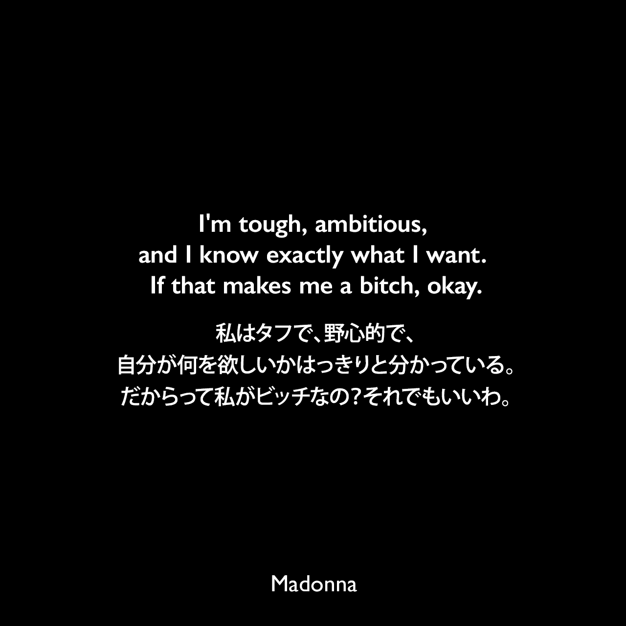 I'm tough, ambitious, and I know exactly what I want. If that makes me a bitch, okay.私はタフで、野心的で、自分が何を欲しいかはっきりと分かっている。だからって私がビッチなの？それでもいいわ。- 1992年7月のピープル誌よりMadonna