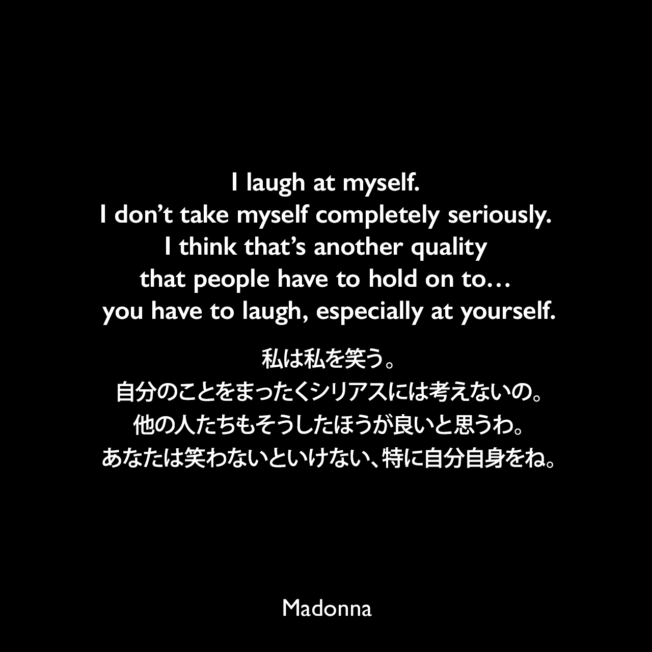 I laugh at myself. I don’t take myself completely seriously. I think that’s another quality that people have to hold on to… you have to laugh, especially at yourself.私は私を笑う。自分のことをまったくシリアスには考えないの。他の人たちもそうしたほうが良いと思うわ。あなたは笑わないといけない、特に自分自身をね。Madonna