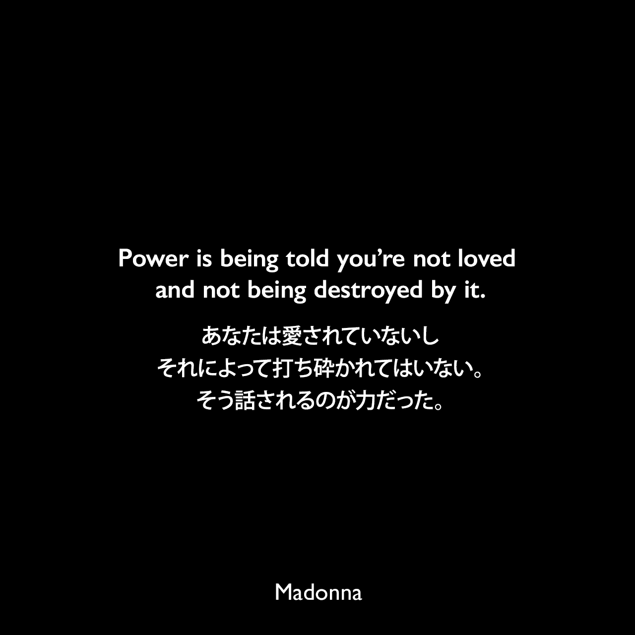 Power is being told you’re not loved and not being destroyed by it.あなたは愛されていないしそれによって打ち砕かれてはいない。そう話されるのが力だった。Madonna