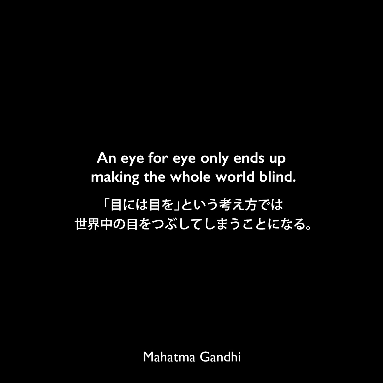 An eye for eye only ends up making the whole world blind.「目には目を」という考え方では、世界中の目をつぶしてしまうことになる。Mahatma Gandhi