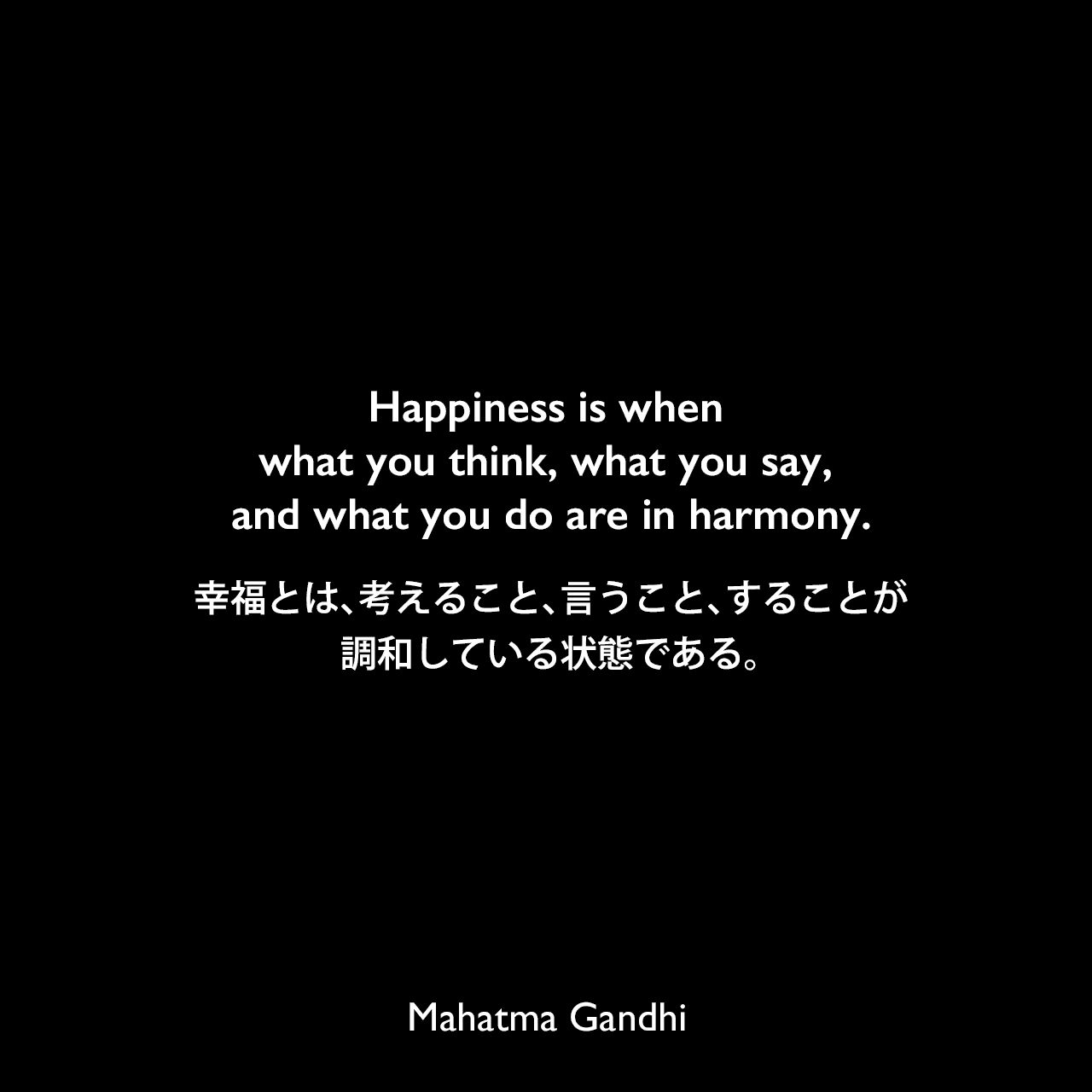 Happiness is when what you think, what you say, and what you do are in harmony.幸福とは、考えること、言うこと、することが調和している状態である。Mahatma Gandhi