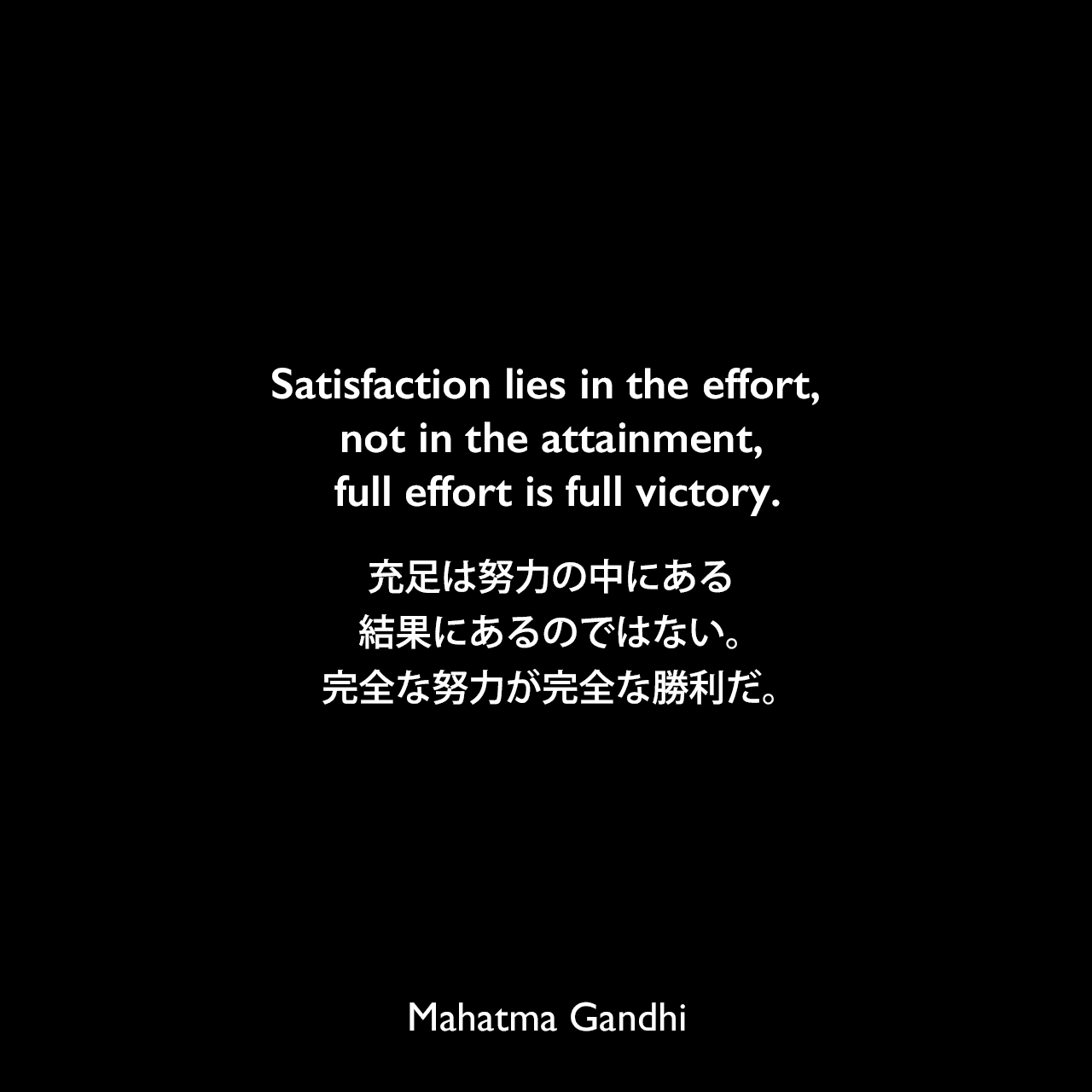Satisfaction lies in the effort, not in the attainment, full effort is full victory.充足は努力の中にある、結果にあるのではない。完全な努力が完全な勝利だ。Mahatma Gandhi