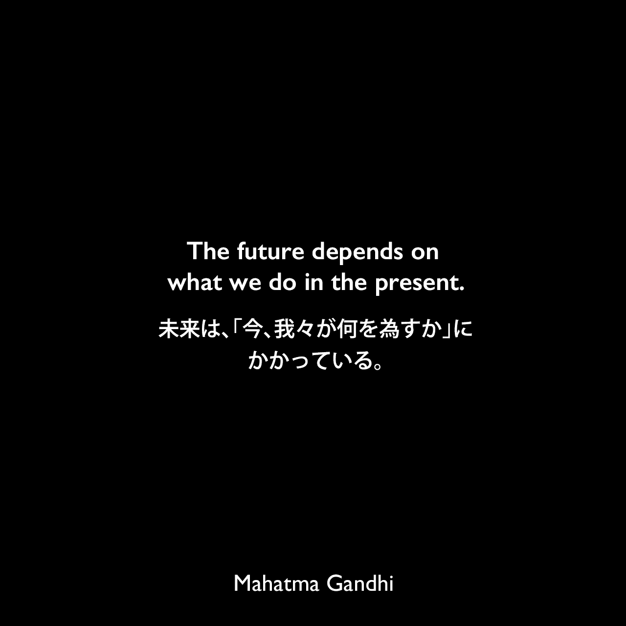 The future depends on what we do in the present.未来は、「今、我々が何を為すか」にかかっている。Mahatma Gandhi