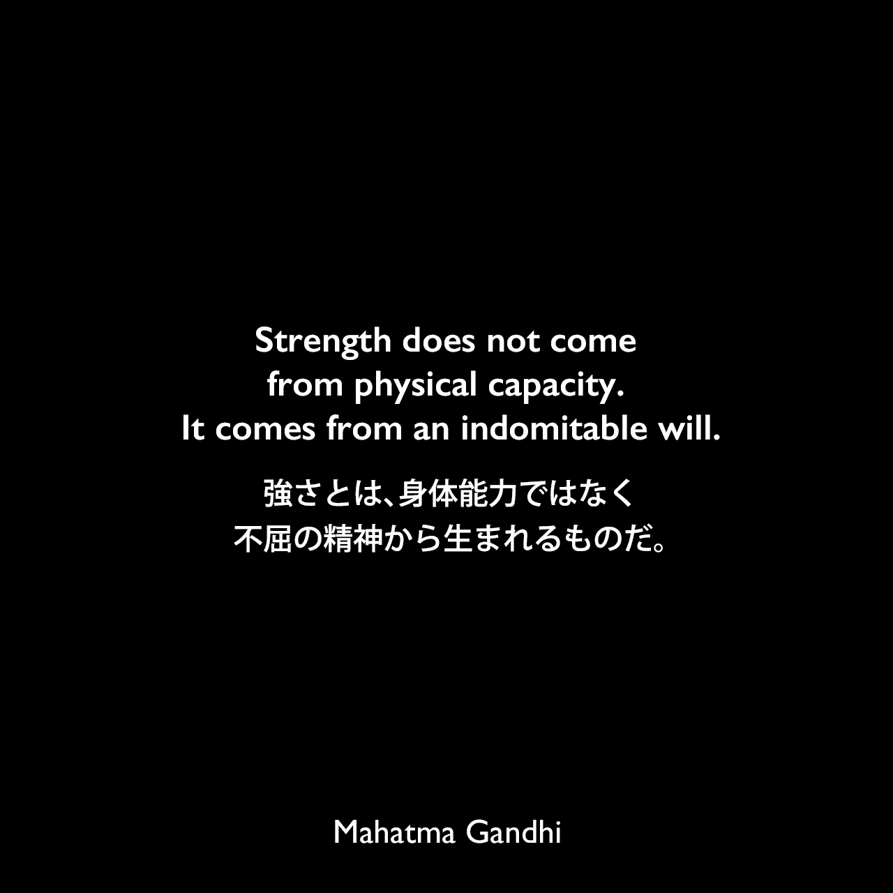 Strength does not come from physical capacity. It comes from an indomitable will.強さとは、身体能力ではなく、不屈の精神から生まれるものだ。Mahatma Gandhi