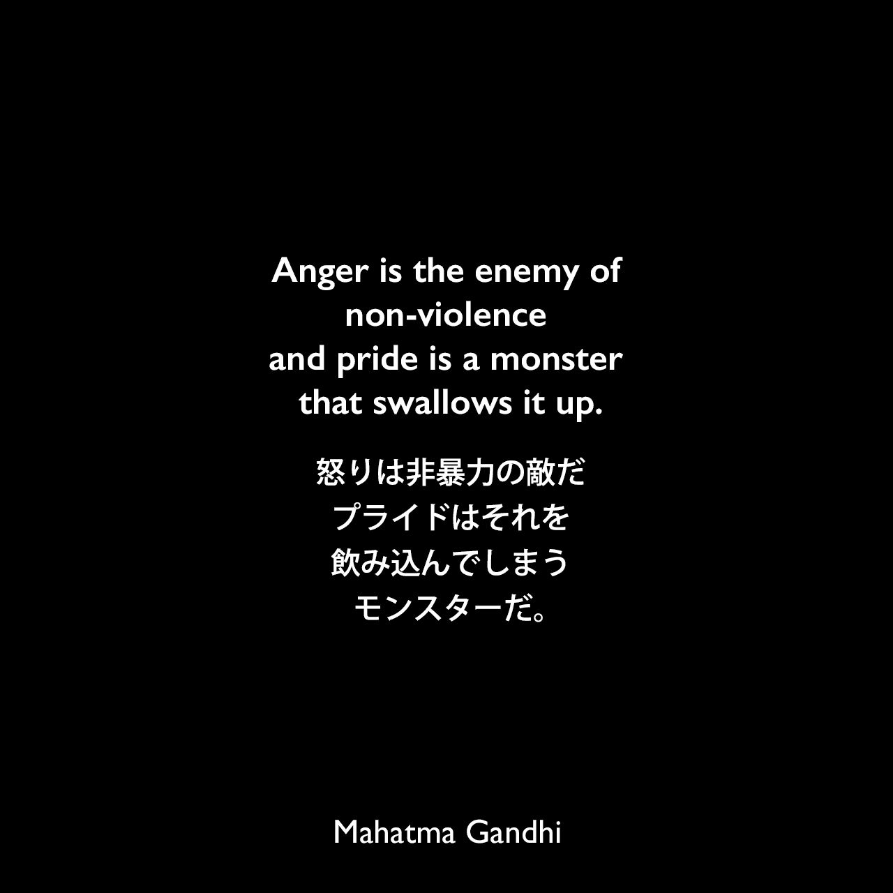 Anger is the enemy of non-violence and pride is a monster that swallows it up.怒りは非暴力の敵だ、プライドはそれを飲み込んでしまうモンスターだ。Mahatma Gandhi