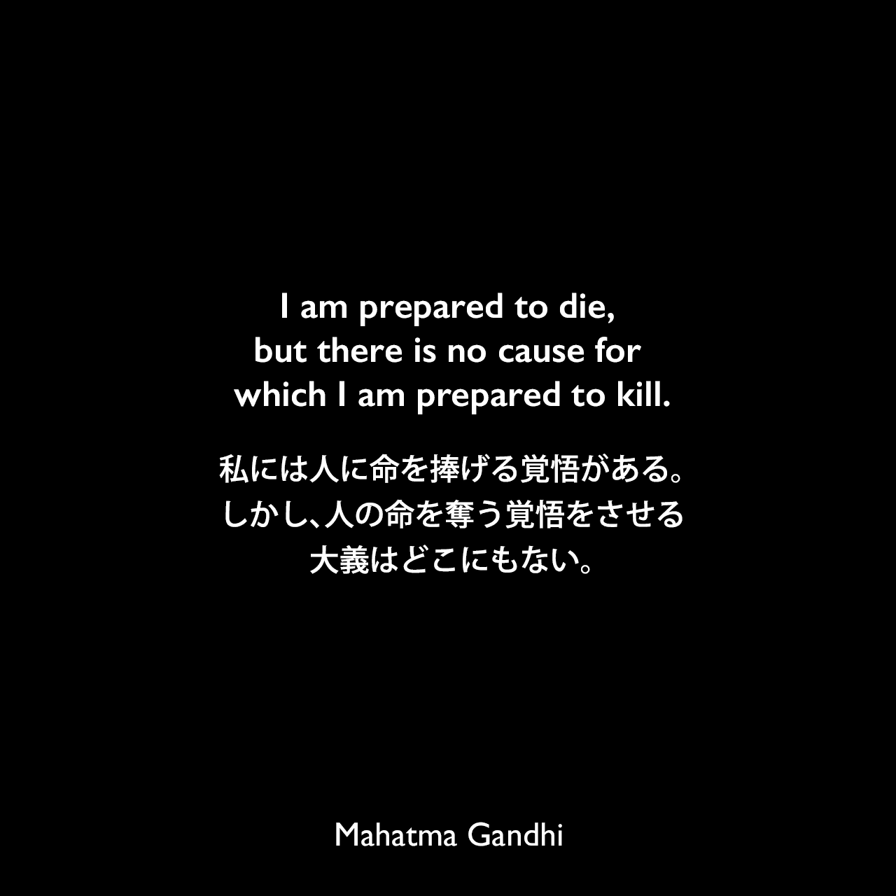 I am prepared to die, but there is no cause for which I am prepared to kill.私には人に命を捧げる覚悟がある。しかし、人の命を奪う覚悟をさせる大義はどこにもない。Mahatma Gandhi