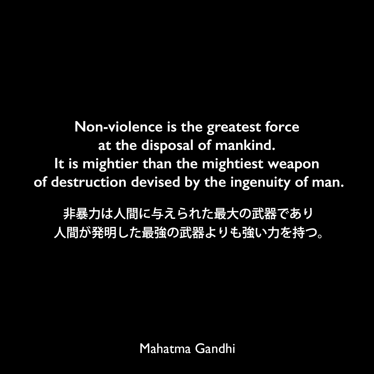 Non-violence is the greatest force at the disposal of mankind. It is mightier than the mightiest weapon of destruction devised by the ingenuity of man.非暴力は人間に与えられた最大の武器であり、人間が発明した最強の武器よりも強い力を持つ。Mahatma Gandhi