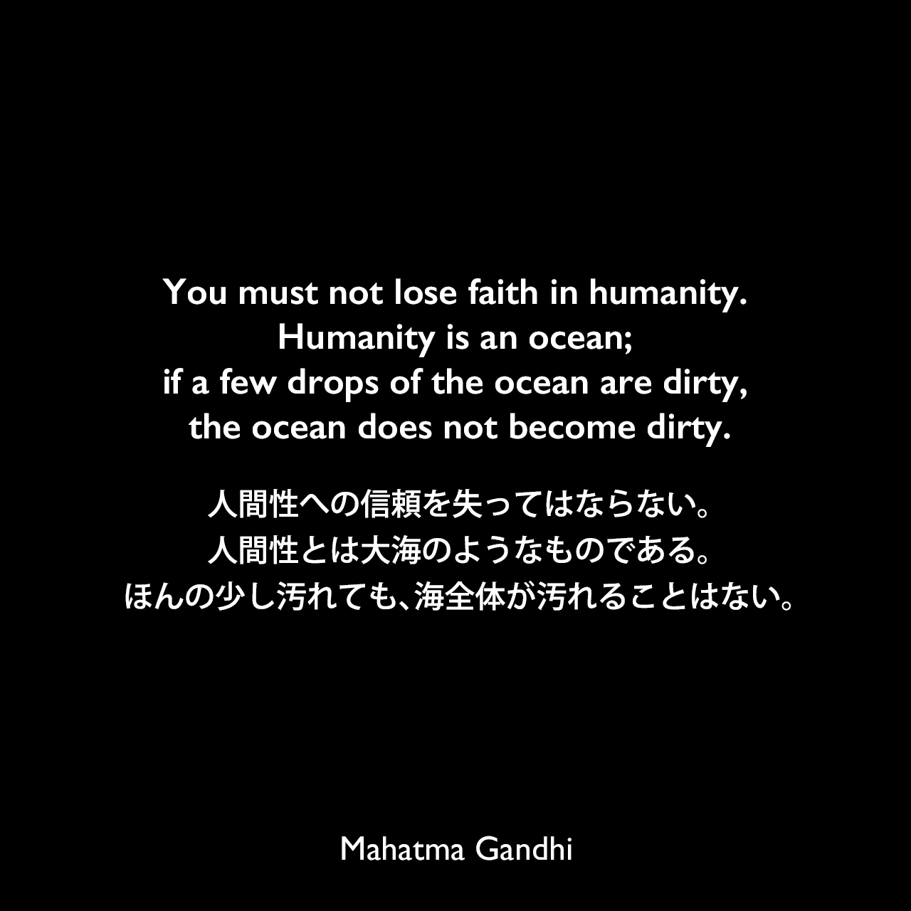 You must not lose faith in humanity. Humanity is an ocean; if a few drops of the ocean are dirty, the ocean does not become dirty.人間性への信頼を失ってはならない。人間性とは大海のようなものである。ほんの少し汚れても、海全体が汚れることはない。Mahatma Gandhi