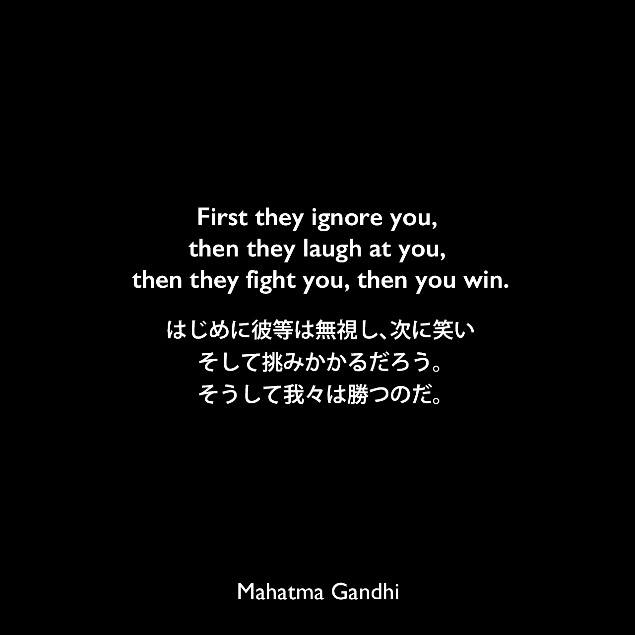 First they ignore you, then they laugh at you, then they fight you, then you win.はじめに彼等は無視し、次に笑い、そして挑みかかるだろう。そうして我々は勝つのだ。Mahatma Gandhi