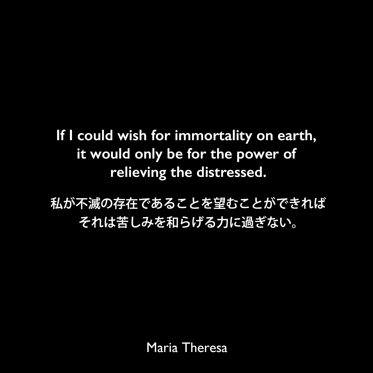 If I could wish for immortality on earth, it would only be for the power of relieving the distressed.私が不滅の存在であることを望むことができれば、それは苦しみを和らげる力に過ぎない。Maria Theresa