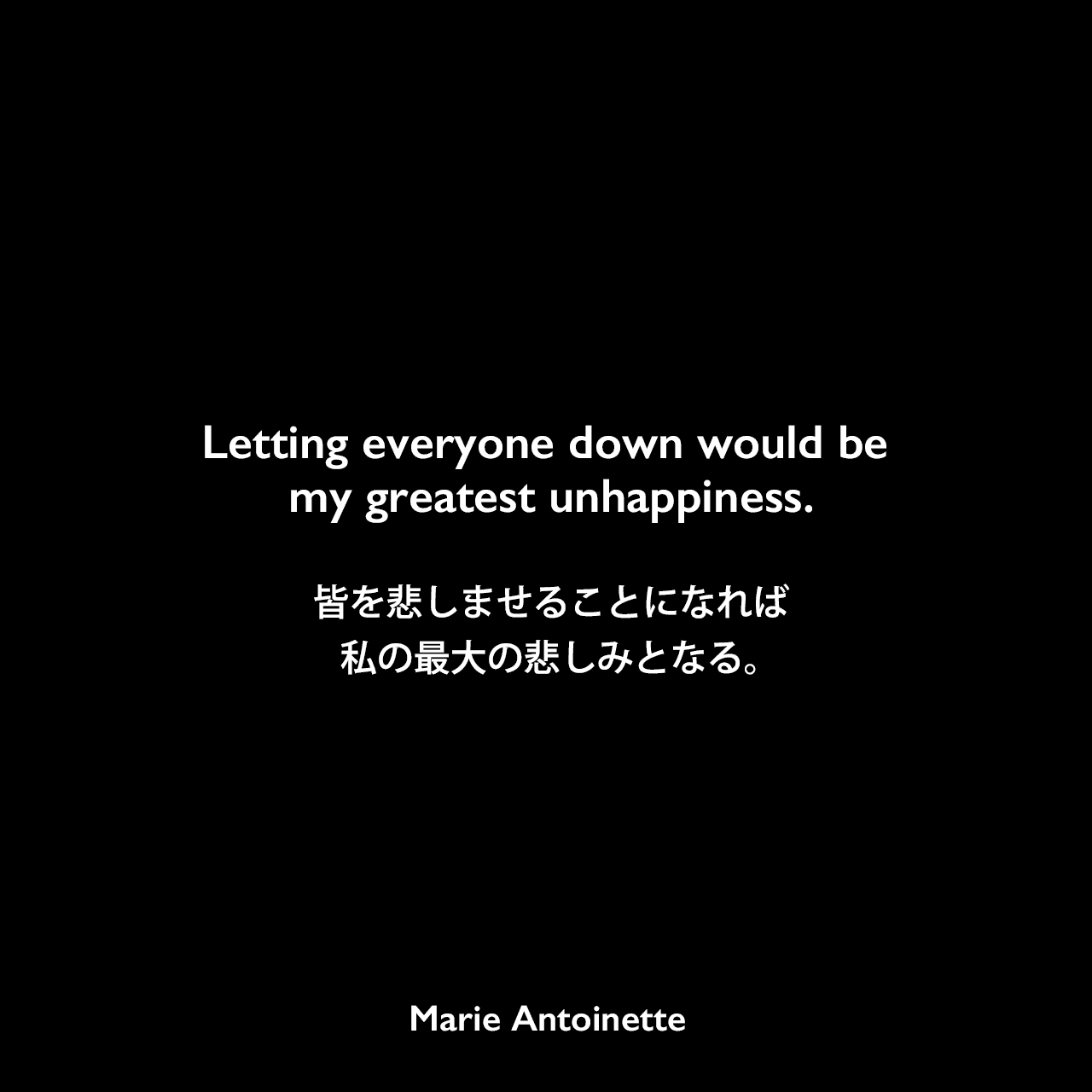 Letting everyone down would be my greatest unhappiness.皆を悲しませることになれば私の最大の悲しみとなる。Marie Antoinette