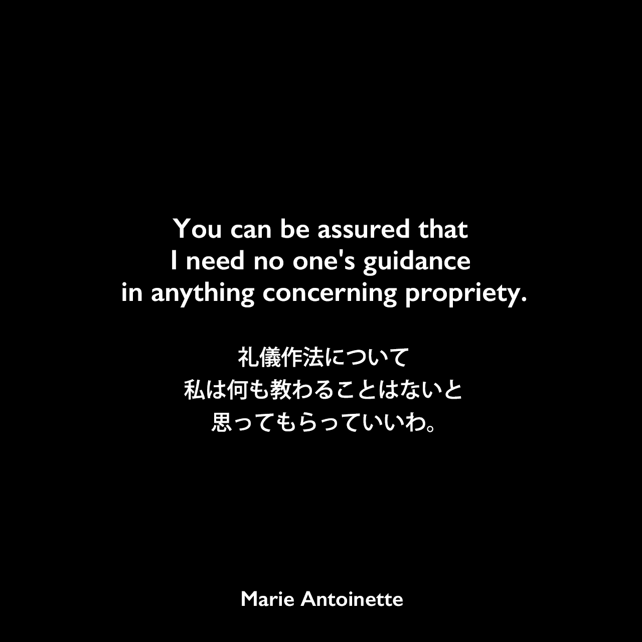 You can be assured that I need no one's guidance in anything concerning propriety.礼儀作法について私は何も教わることはないと、思ってもらっていいわ。Marie Antoinette