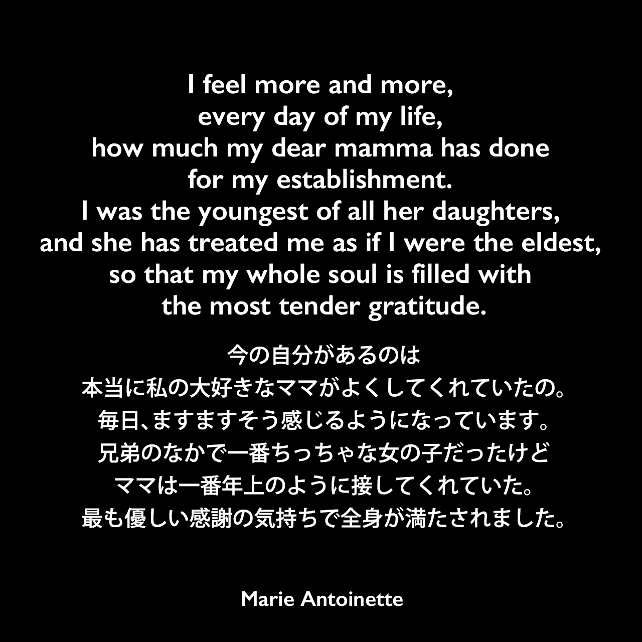 I feel more and more, every day of my life, how much my dear mamma has done for my establishment. I was the youngest of all her daughters, and she has treated me as if I were the eldest, so that my whole soul is filled with the most tender gratitude.今の自分があるのは、本当に私の大好きなママがよくしてくれていたの。毎日、ますますそう感じるようになっています。兄弟のなかで一番ちっちゃな女の子だったけど、ママは一番年上のように接してくれていた。最も優しい感謝の気持ちで全身が満たされました。Marie Antoinette