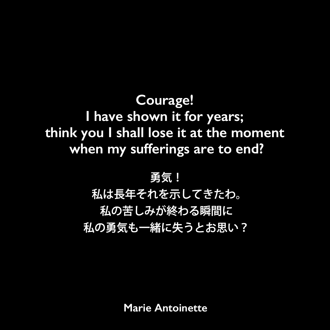 Courage! I have shown it for years; think you I shall lose it at the moment when my sufferings are to end?勇気！私は長年それを示してきたわ。私の苦しみが終わる瞬間に私の勇気も一緒に失うとお思い？Marie Antoinette