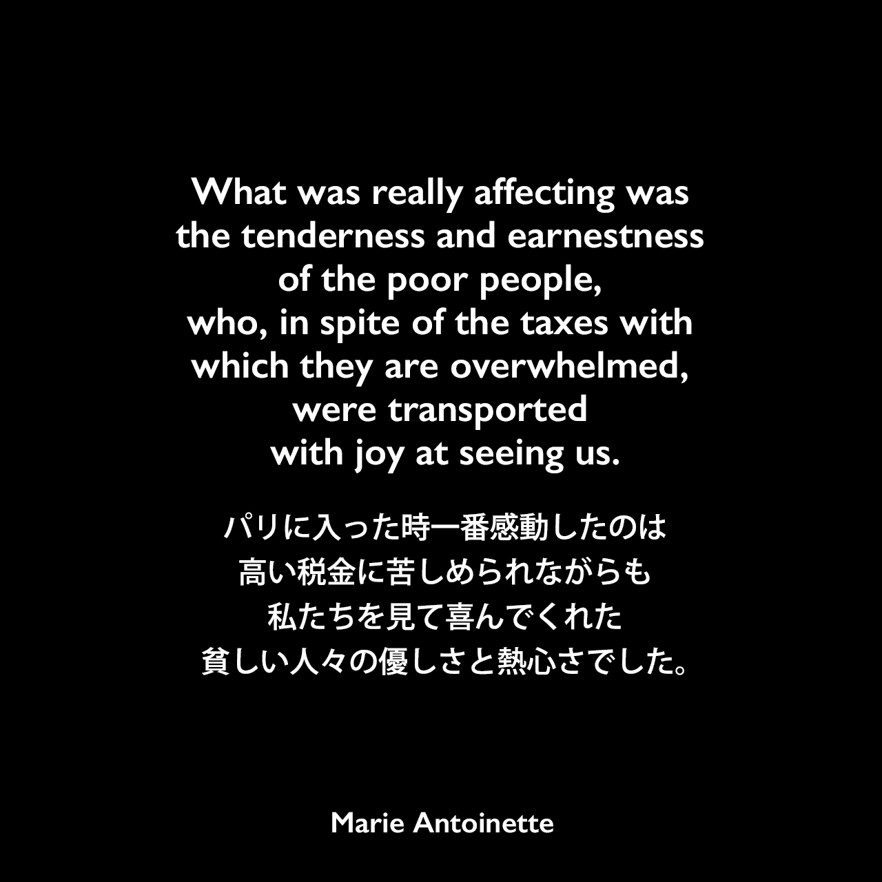What was really affecting was the tenderness and earnestness of the poor people, who, in spite of the taxes with which they are overwhelmed, were transported with joy at seeing us.パリに入った時一番感動したのは、高い税金に苦しめられながらも私たちを見て喜んでくれた貧しい人々の優しさと熱心さでした。Marie Antoinette