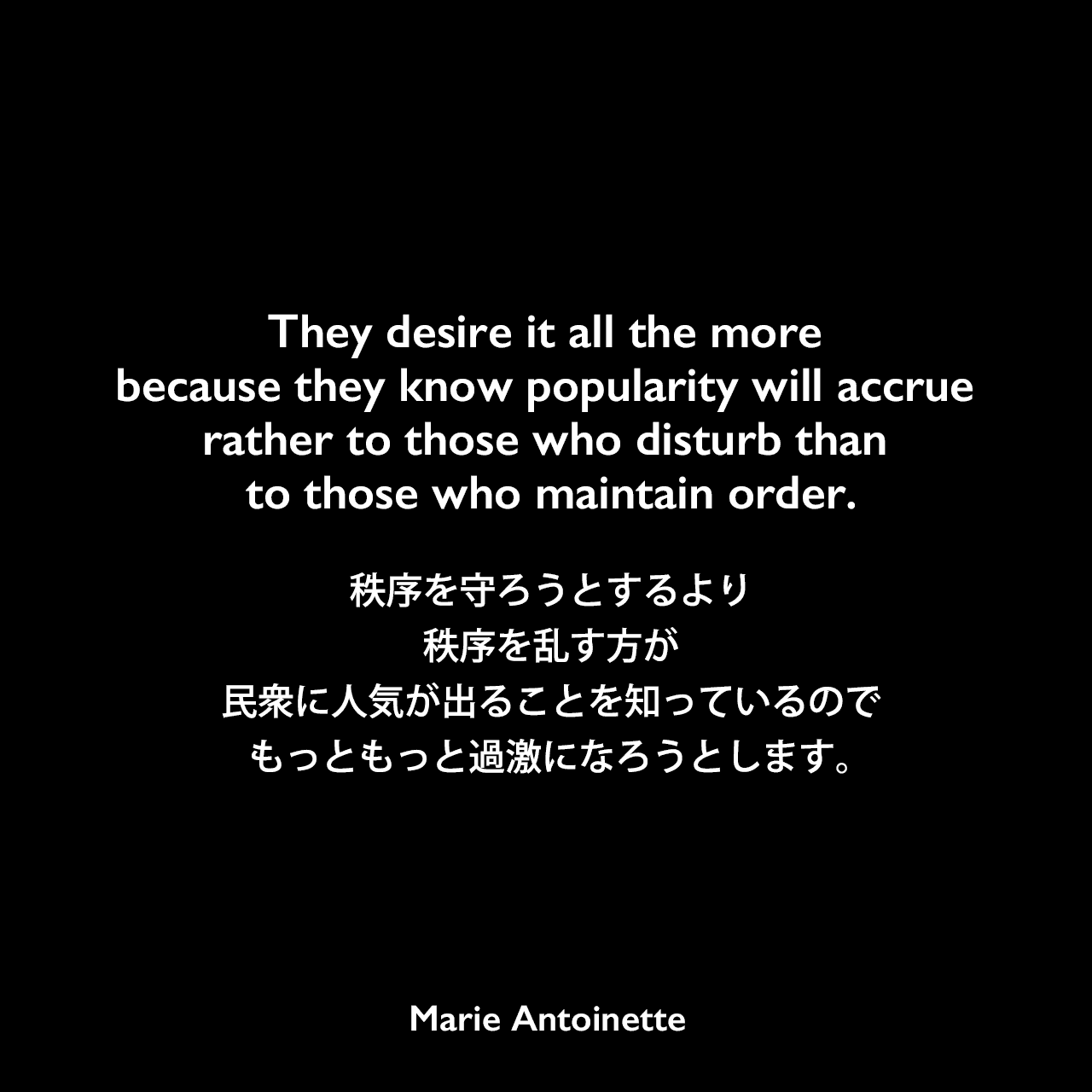 They desire it all the more because they know popularity will accrue rather to those who disturb than to those who maintain order.秩序を守ろうとするより秩序を乱す方が民衆に人気が出ることを知っているので、もっともっと過激になろうとします。Marie Antoinette