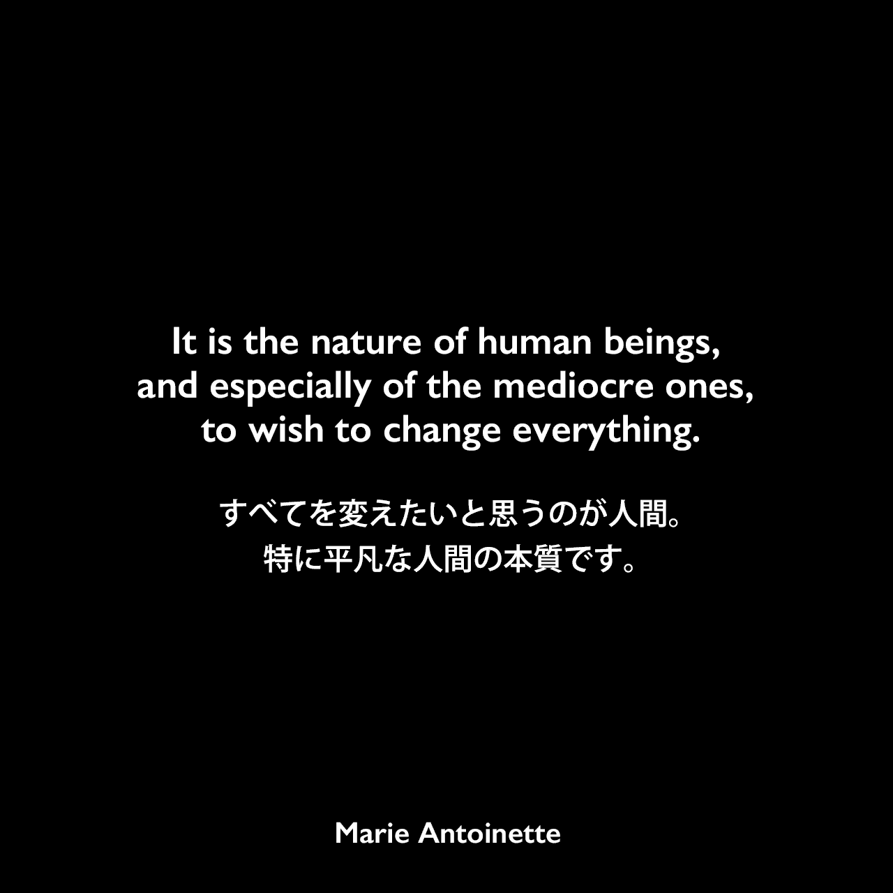 It is the nature of human beings, and especially of the mediocre ones, to wish to change everything.すべてを変えたいと思うのが人間。特に平凡な人間の本質です。Marie Antoinette