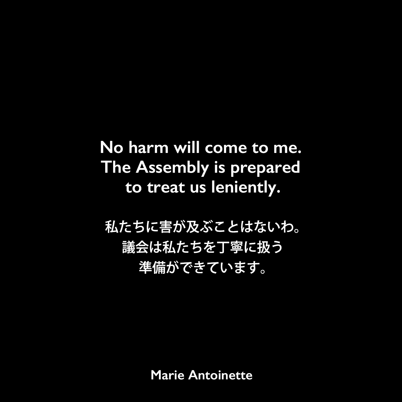 No harm will come to me. The Assembly is prepared to treat us leniently.私たちに害が及ぶことはないわ。議会は私たちを丁寧に扱う準備ができています。Marie Antoinette