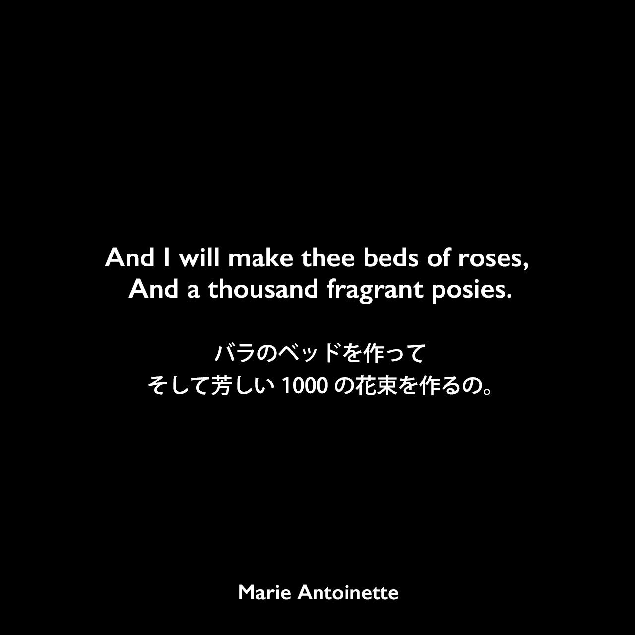And I will make thee beds of roses, And a thousand fragrant posies.バラのベッドを作ってそして芳しい1000の花束を作るの。Marie Antoinette