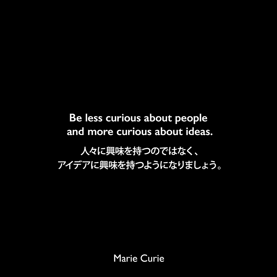 Be less curious about people and more curious about ideas.人々に興味を持つのではなく、アイデアに興味を持つようになりましょう。Marie Curie