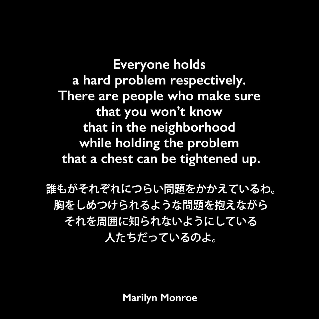 Everyone holds a hard problem respectively. There are people who make sure that you won’t know that in the neighborhood while holding the problem that a chest can be tightened up.誰もがそれぞれにつらい問題をかかえているわ。胸をしめつけられるような問題を抱えながら、それを周囲に知られないようにしている人たちだっているのよ。Marilyn Monroe