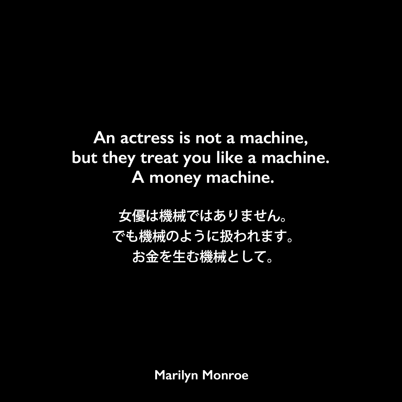 An actress is not a machine, but they treat you like a machine. A money machine.女優は機械ではありません。でも機械のように扱われます。お金を生む機械として。Marilyn Monroe