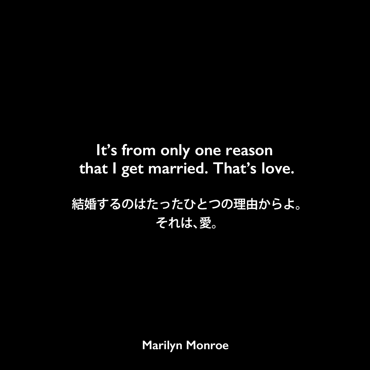 It’s from only one reason that I get married. That’s love.結婚するのはたったひとつの理由からよ。それは、愛。Marilyn Monroe