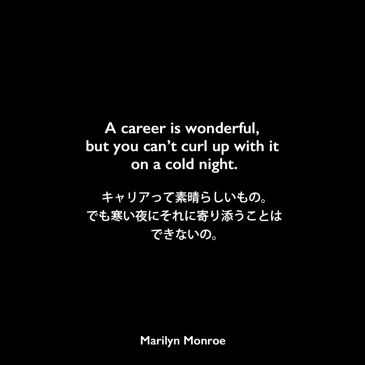 A career is wonderful, but you can’t curl up with it on a cold night.キャリアって素晴らしいもの。でも寒い夜にそれに寄り添うことはできないの。Marilyn Monroe