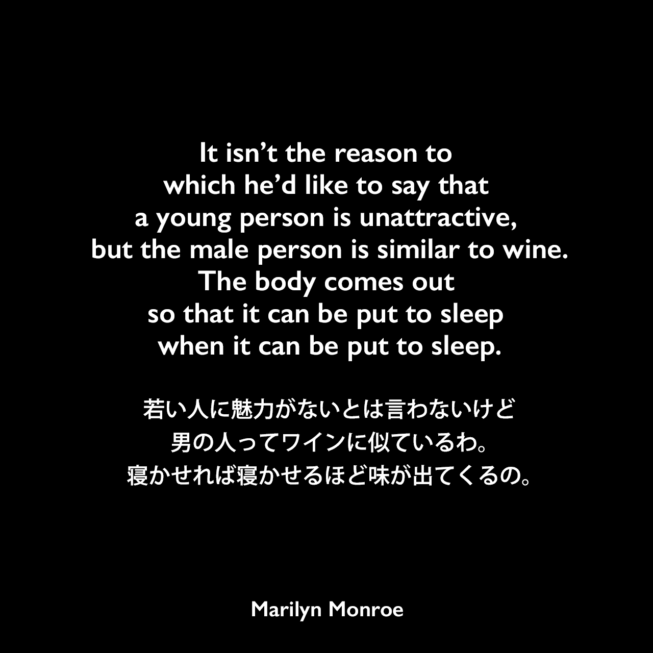 It isn’t the reason to which he’d like to say that a young person is unattractive, but the male person is similar to wine.The body comes out so that it can be put to sleep when it can be put to sleep.若い人に魅力がないとは言わないけど、男の人ってワインに似ているわ。寝かせれば寝かせるほど味が出てくるの。Marilyn Monroe