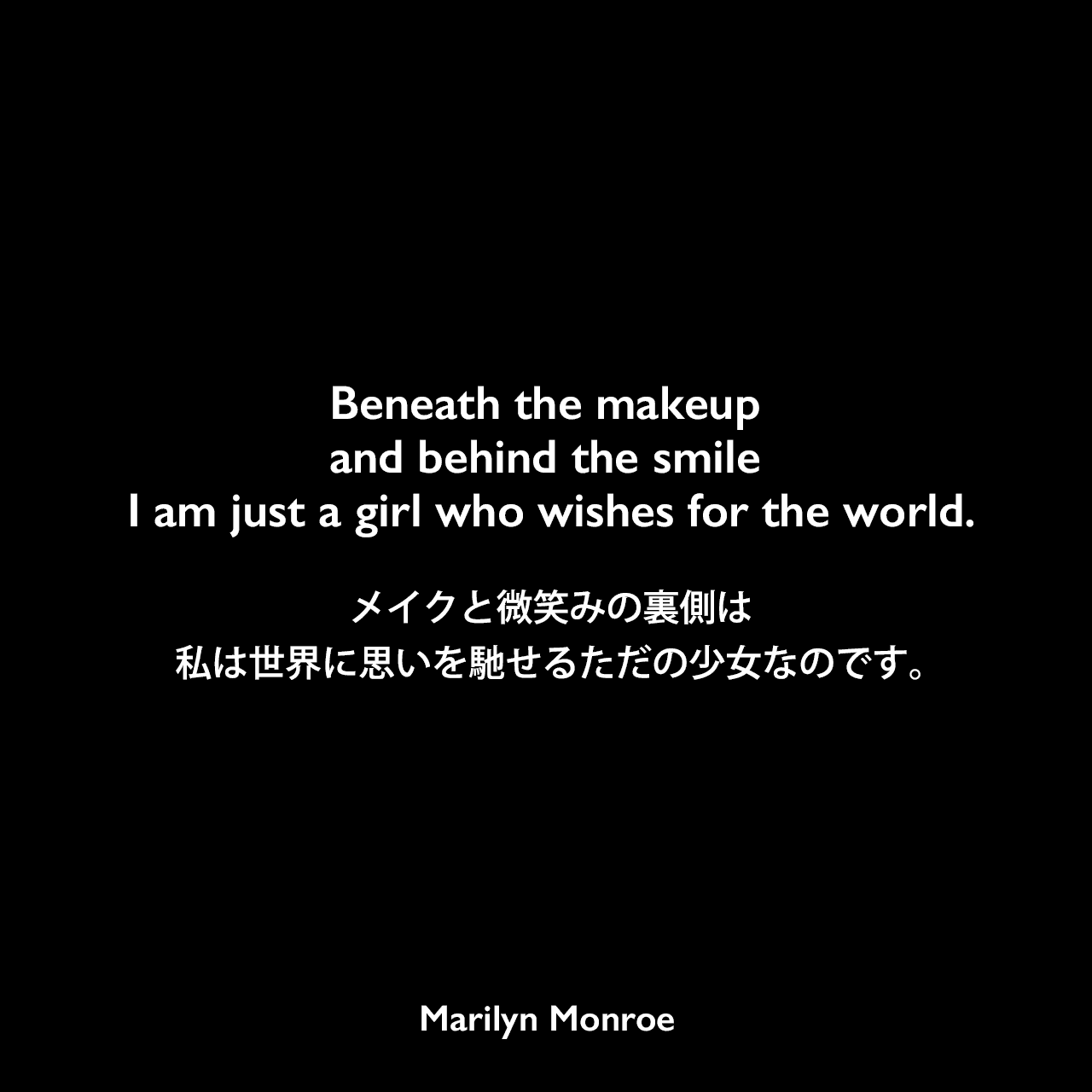 Beneath the makeup and behind the smile I am just a girl who wishes for the world.メイクと微笑みの裏側は、私は世界に思いを馳せるただの少女なのです。Marilyn Monroe