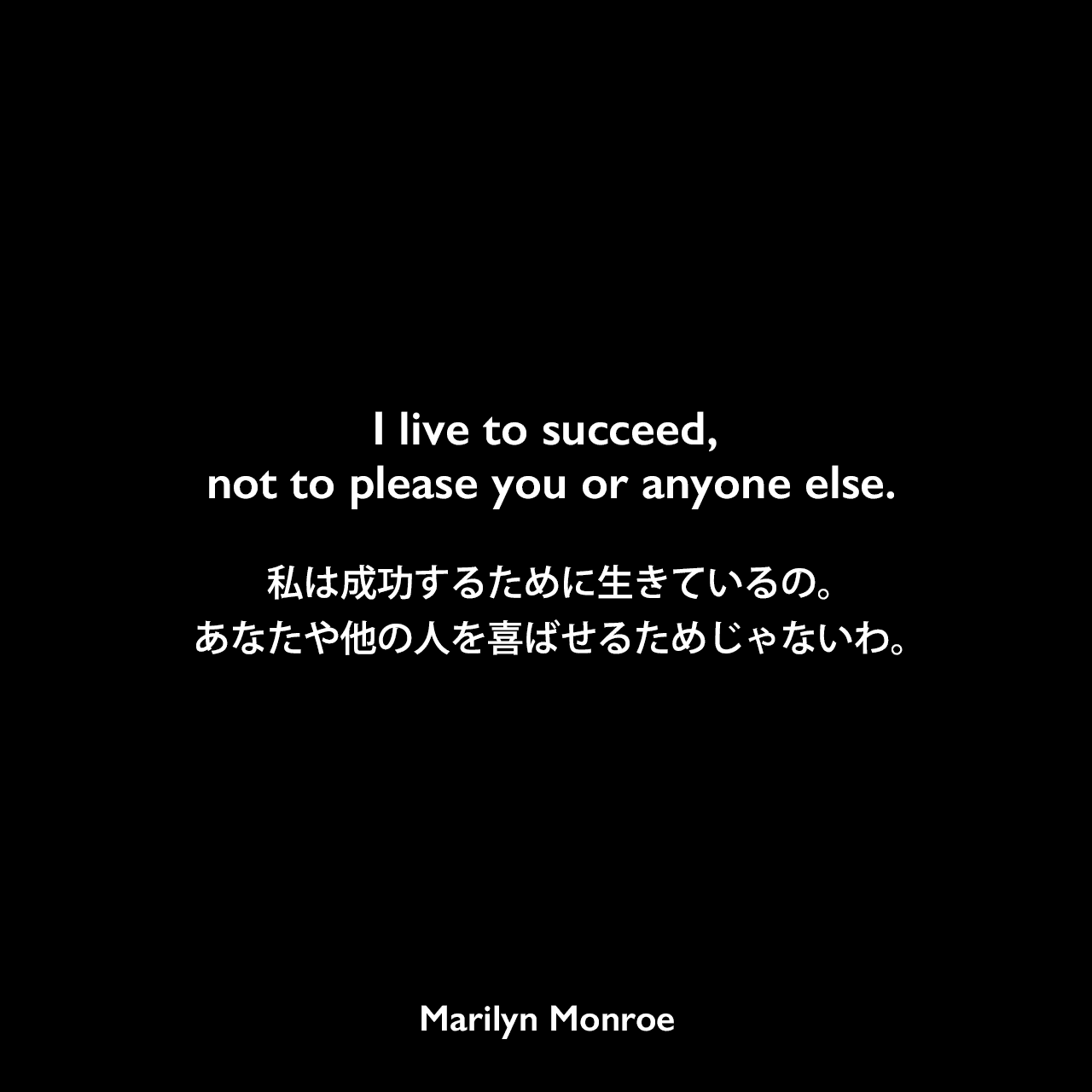 I live to succeed, not to please you or anyone else.私は成功するために生きているの。あなたや他の人を喜ばせるためじゃないわ。Marilyn Monroe
