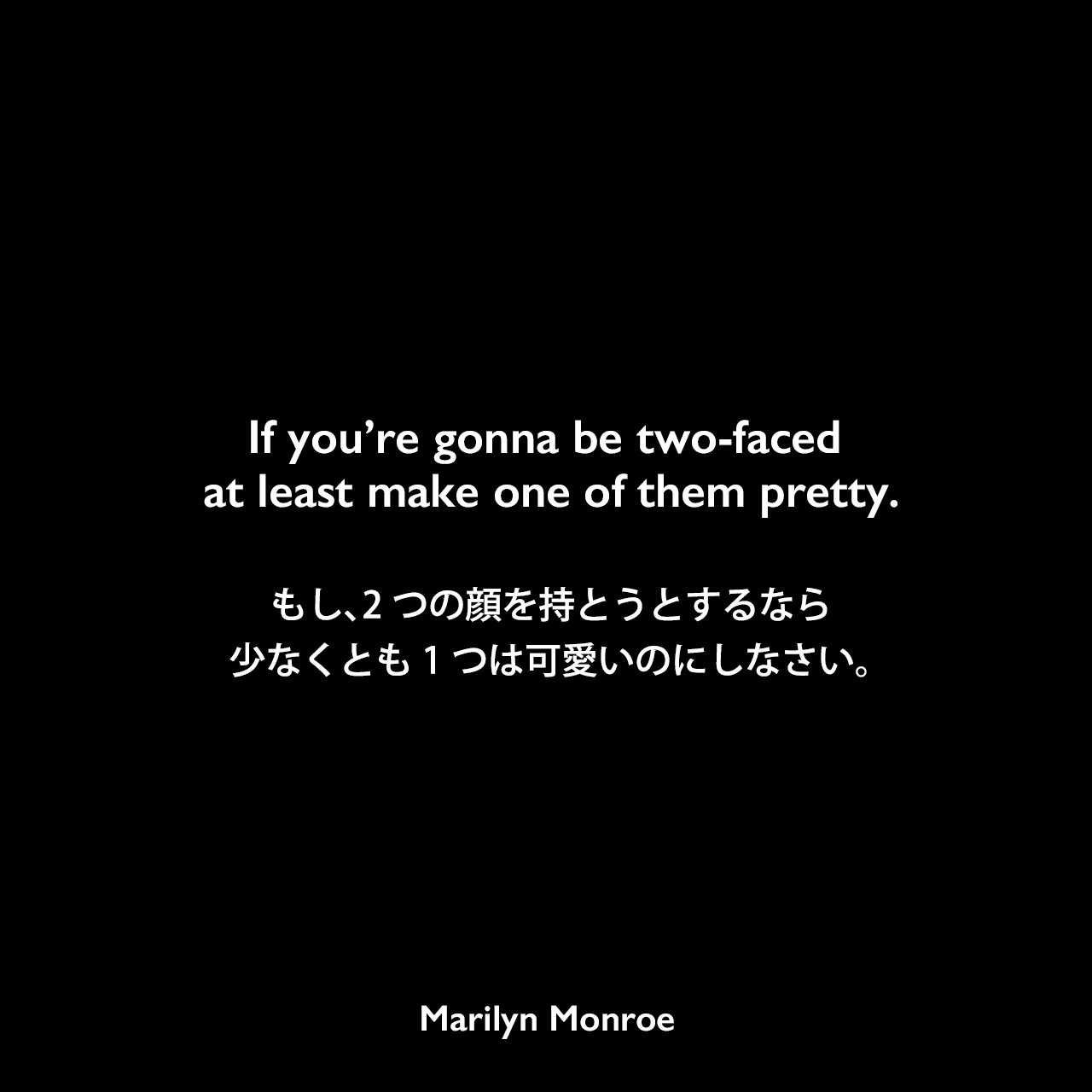 If you’re gonna be two-faced at least make one of them pretty.もし、2つの顔を持とうとするなら少なくとも1つは可愛いのにしなさい。Marilyn Monroe
