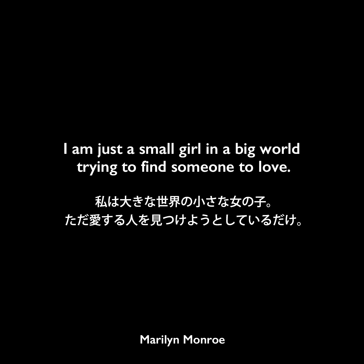 I am just a small girl in a big world trying to find someone to love.私は大きな世界の小さな女の子。ただ愛する人を見つけようとしているだけ。Marilyn Monroe