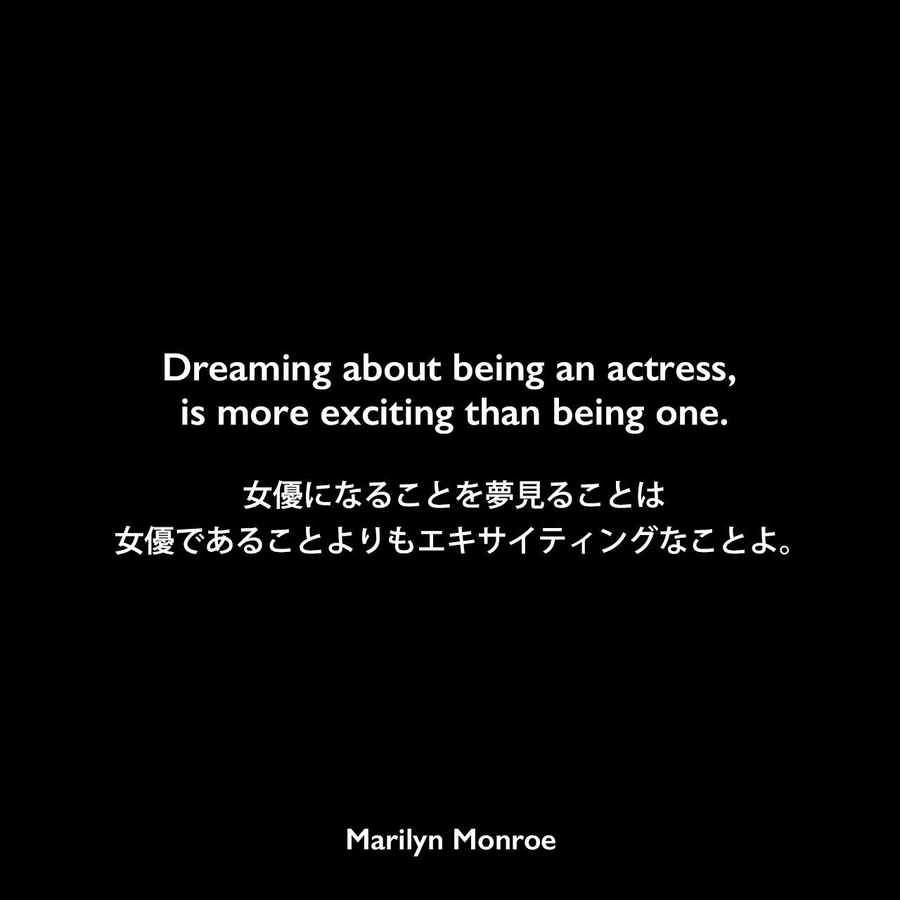 Dreaming about being an actress, is more exciting than being one.女優になることを夢見ることは、女優であることよりもエキサイティングなことよ。Marilyn Monroe