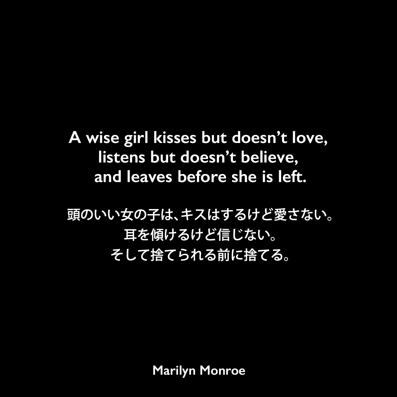 A wise girl kisses but doesn’t love, listens but doesn’t believe, and leaves before she is left.頭のいい女の子は、キスはするけど愛さない。耳を傾けるけど信じない。そして捨てられる前に捨てる。Marilyn Monroe