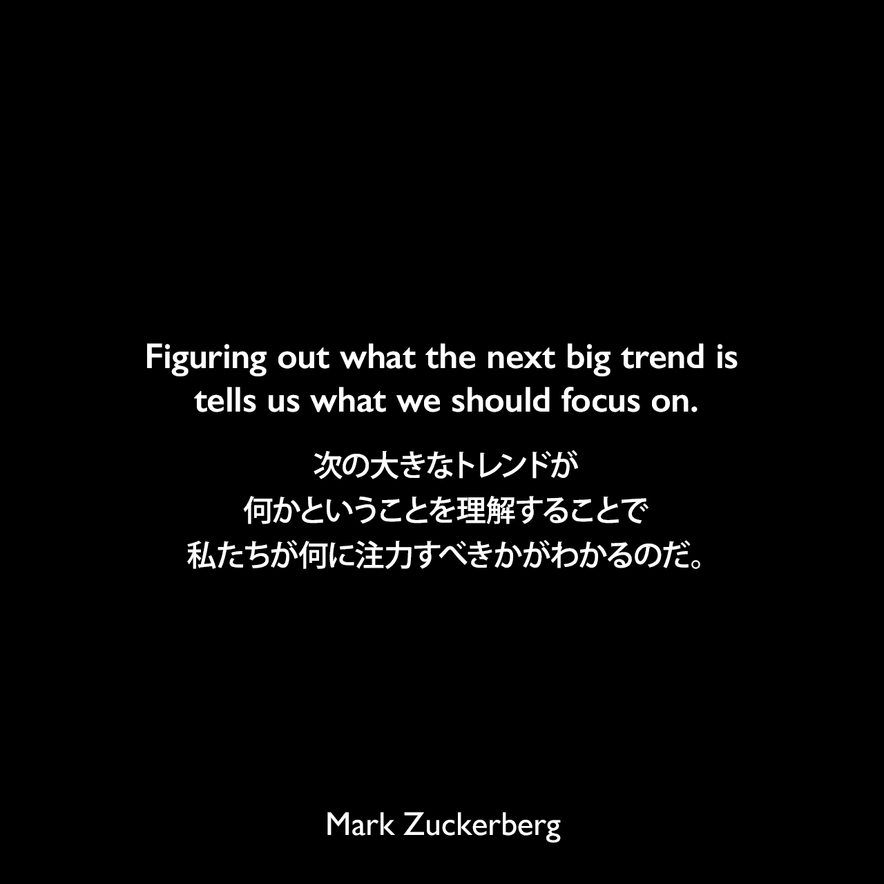 Figuring out what the next big trend is tells us what we should focus on.次の大きなトレンドが何かということを理解することで、私たちが何に注力すべきかがわかるのだ。Mark Zuckerberg