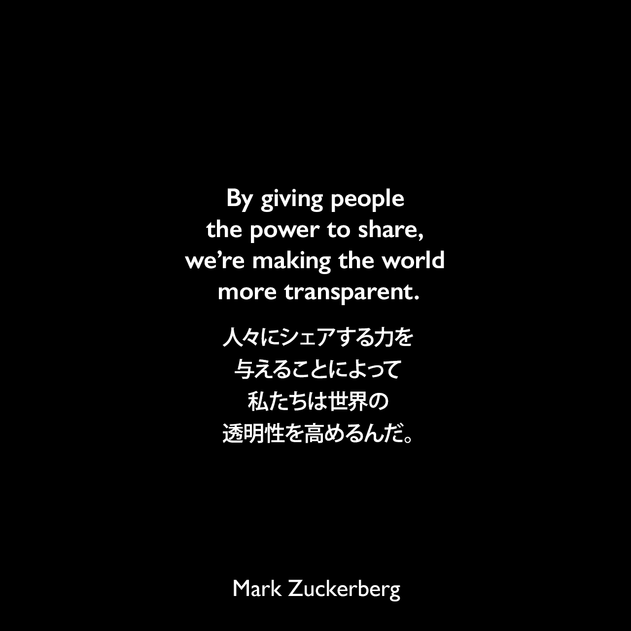 By giving people the power to share, we’re making the world more transparent.人々にシェアする力を与えることによって、私たちは世界の透明性を高めるんだ。Mark Zuckerberg