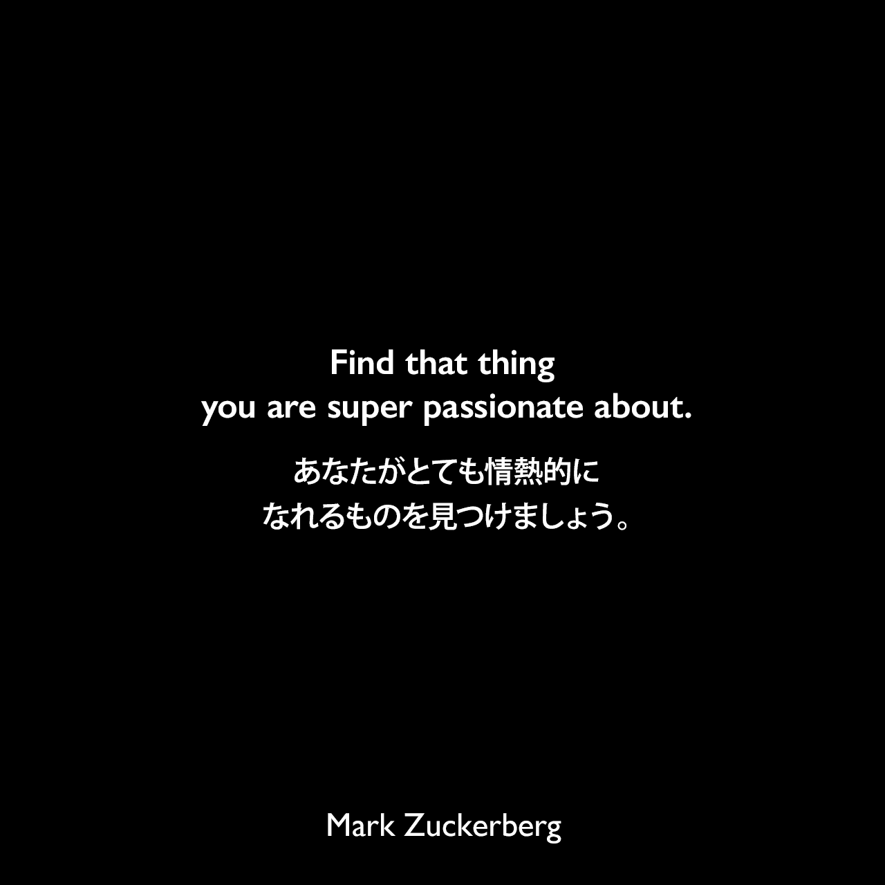 Find that thing you are super passionate about.あなたがとても情熱的になれるものを見つけましょう。Mark Zuckerberg