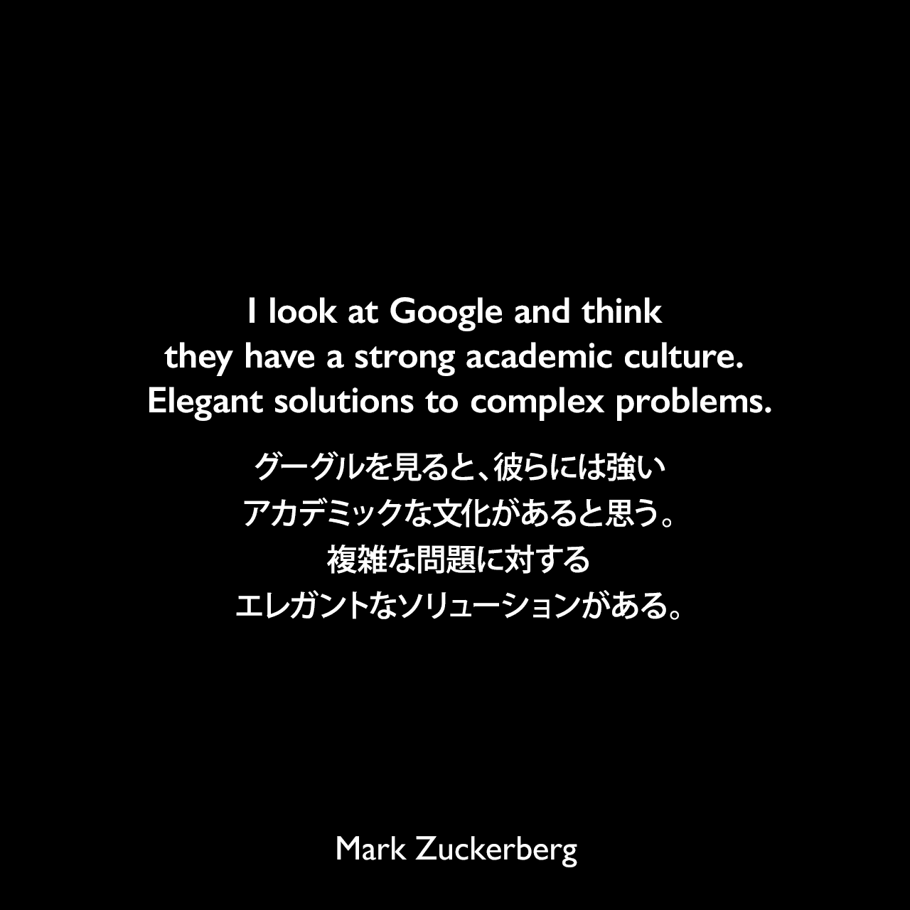 I look at Google and think they have a strong academic culture. Elegant solutions to complex problems.グーグルを見ると、彼らには強いアカデミックな文化があると思う。複雑な問題に対するエレガントなソリューションがある。Mark Zuckerberg