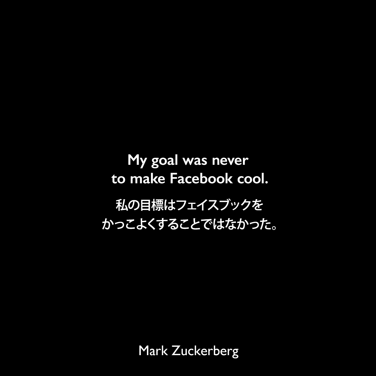 My goal was never to make Facebook cool.私の目標はフェイスブックをかっこよくすることではなかった。- 2014年11月 イギリスの新聞デイリー・テレグラフよりMark Zuckerberg