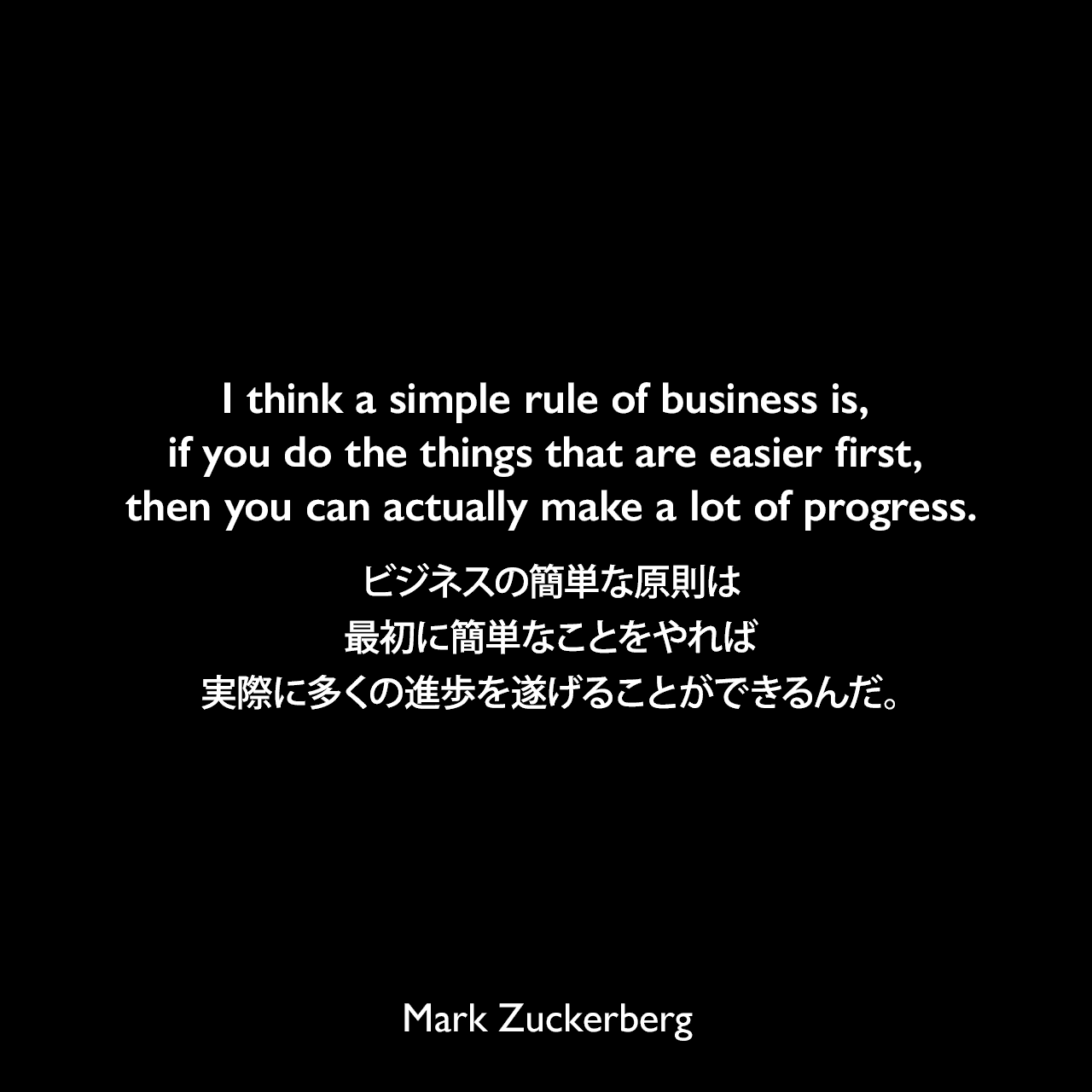 I think a simple rule of business is, if you do the things that are easier first, then you can actually make a lot of progress.ビジネスの簡単な原則は、最初に簡単なことをやれば、実際に多くの進歩を遂げることができるんだ。Mark Zuckerberg