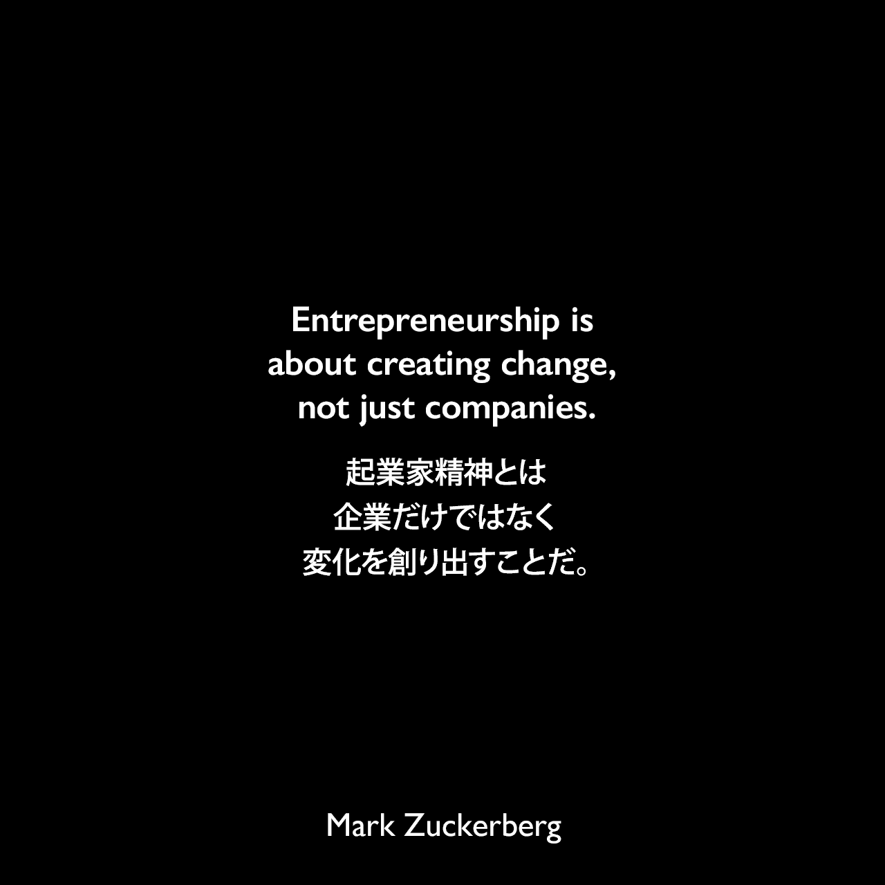 Entrepreneurship is about creating change, not just companies.起業家精神とは、企業だけではなく変化を創り出すことだ。Mark Zuckerberg